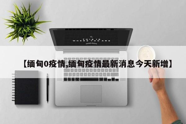 【缅甸0疫情,缅甸疫情最新消息今天新增】