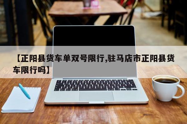 【正阳县货车单双号限行,驻马店市正阳县货车限行吗】