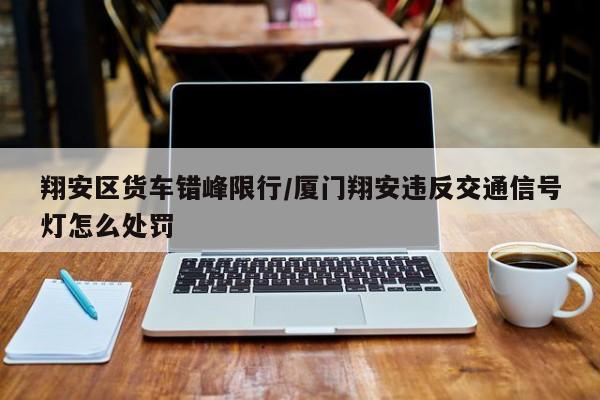 翔安区货车错峰限行/厦门翔安违反交通信号灯怎么处罚