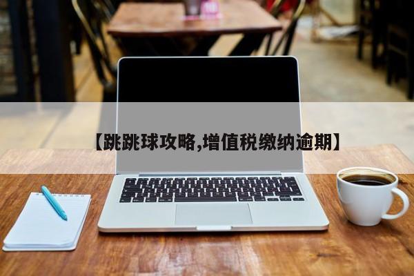 【跳跳球攻略,增值税缴纳逾期】