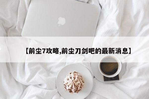【前尘7攻略,前尘刀剑吧的最新消息】