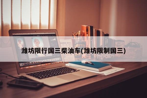 潍坊限行国三柴油车(潍坊限制国三)