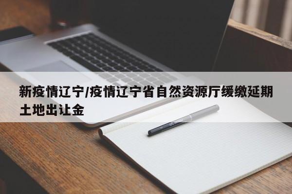 新疫情辽宁/疫情辽宁省自然资源厅缓缴延期土地出让金