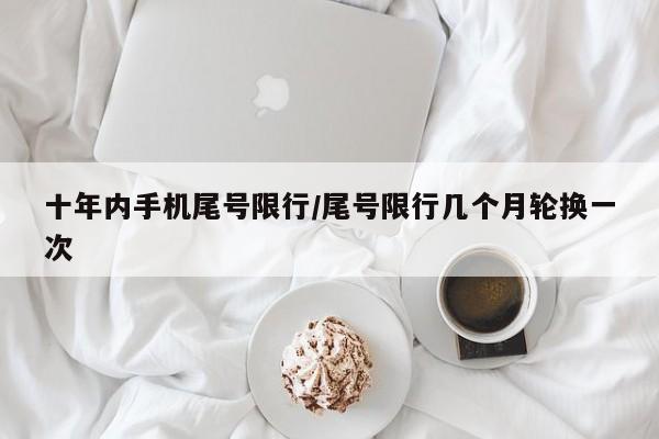 十年内手机尾号限行/尾号限行几个月轮换一次