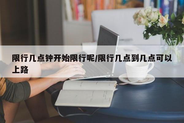 限行几点钟开始限行呢/限行几点到几点可以上路