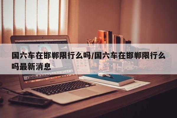 国六车在邯郸限行么吗/国六车在邯郸限行么吗最新消息